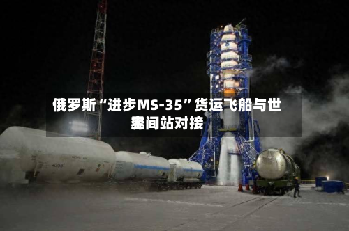 俄罗斯“进步MS-35”货运飞船与世界空间站对接-第1张图片