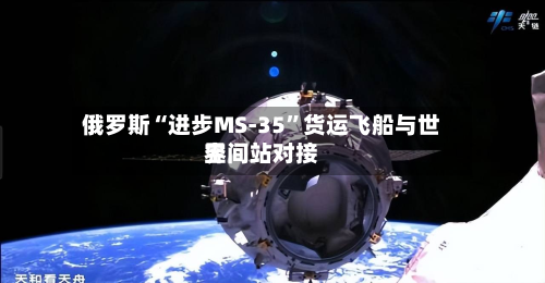 俄罗斯“进步MS-35	”货运飞船与世界空间站对接-第3张图片