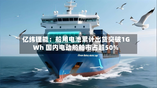 亿纬锂能:船用电池累计出货突破1GWh 国内电动船舶市占超50%-第3张图片