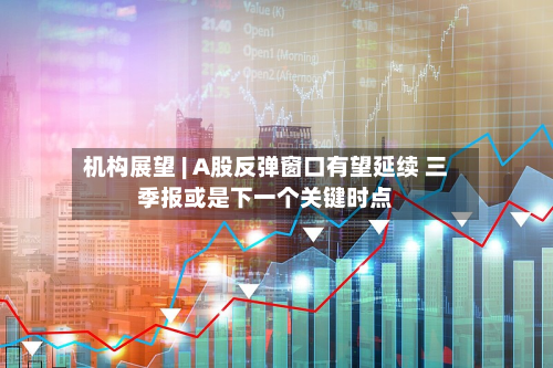 机构展望 | A股反弹窗口有望延续 三季报或是下一个关键时点-第1张图片
