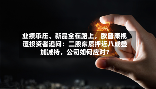 业绩承压、新品全在路上，欧普康视遭投资者追问：二股东质押近八成叠加减持，公司如何应对？-第2张图片