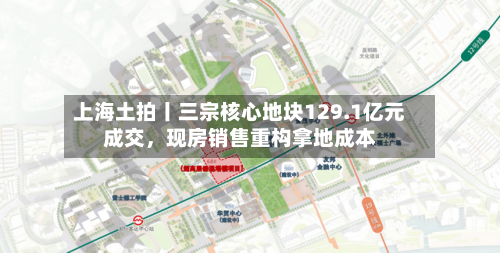 上海土拍丨三宗核心地块129.1亿元成交	，现房销售重构拿地成本-第1张图片
