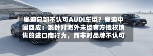 奥迪总部不认可AUDI车型？奥迪中国回应：系针对海外未经官方授权销售的进口商行为，而非对品牌不认可-第1张图片