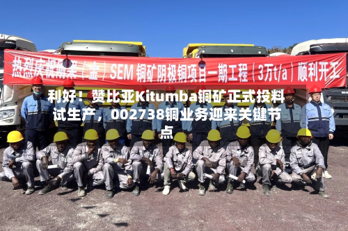 利好！赞比亚Kitumba铜矿正式投料试生产，002738铜业务迎来关键节点-第2张图片