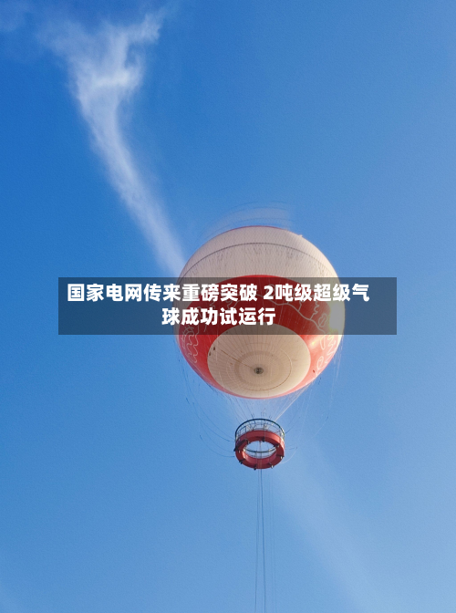 国家电网传来重磅突破 2吨级超级气球成功试运行-第2张图片