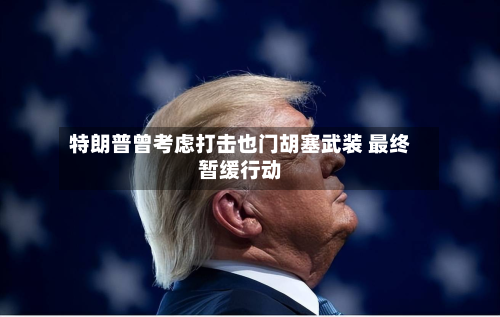 特朗普曾考虑打击也门胡塞武装 最终暂缓行动-第1张图片