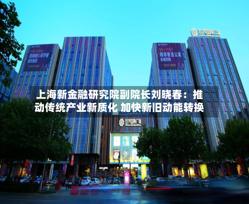 上海新金融研究院副院长刘晓春:推动传统产业新质化 加快新旧动能转换-第1张图片