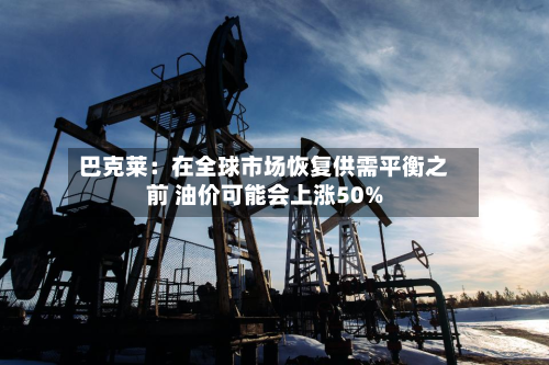 巴克莱:在全球市场恢复供需平衡之前 油价可能会上涨50%-第1张图片