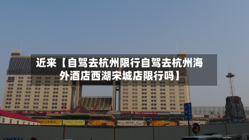 近来【自驾去杭州限行自驾去杭州海外酒店西湖宋城店限行吗】-第2张图片