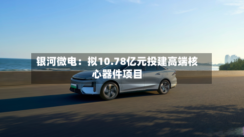 银河微电：拟10.78亿元投建高端核心器件项目-第1张图片