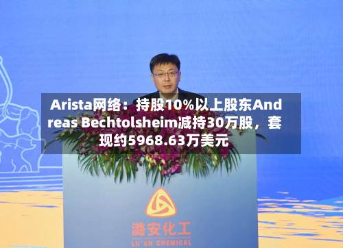 Arista网络：持股10%以上股东Andreas Bechtolsheim减持30万股，套现约5968.63万美元-第2张图片