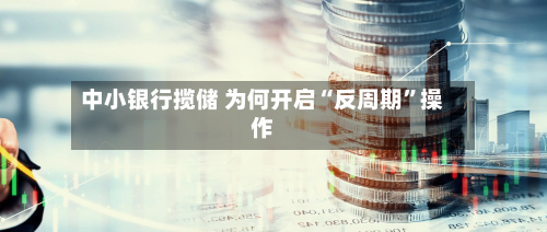 中小银行揽储 为何开启“反周期”操作-第1张图片