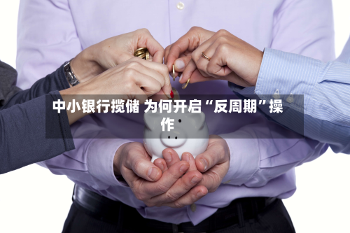 中小银行揽储 为何开启“反周期”操作-第2张图片