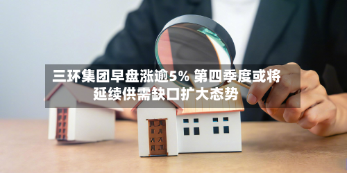 三环集团早盘涨逾5% 第四季度或将延续供需缺口扩大态势-第1张图片