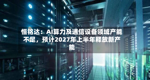 恒铭达：AI算力及通信设备领域产能不足	，预计2027年上半年释放新产能-第1张图片