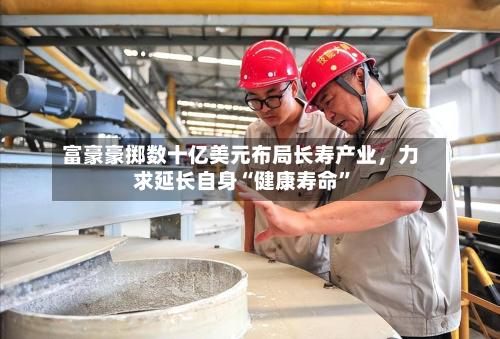 富豪豪掷数十亿美元布局长寿产业	，力求延长自身“健康寿命	”-第2张图片