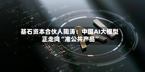 基石资本合伙人陶涛：中国AI大模型正走向“准公共产品	”-第1张图片