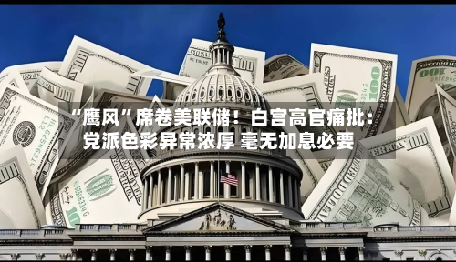“鹰风”席卷美联储！白宫高官痛批：党派色彩异常浓厚 毫无加息必要-第2张图片